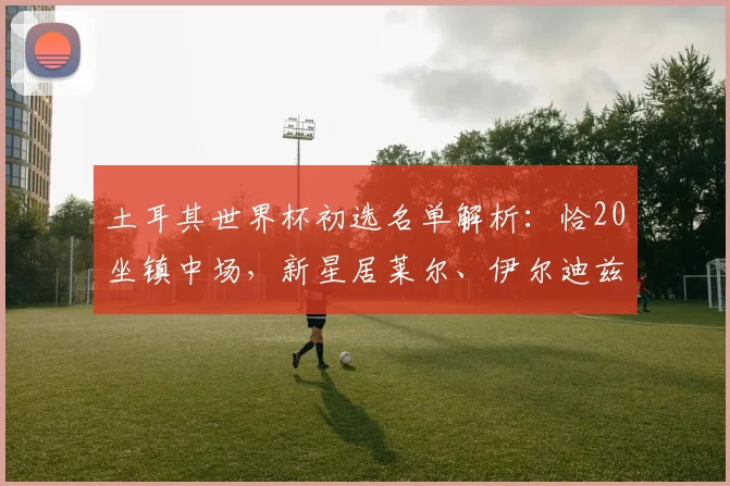 土耳其世界杯初选名单解析：恰20坐镇中场，新星居莱尔、伊尔迪兹技术特点与前景展望