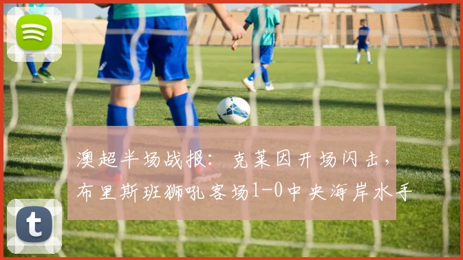 澳超半场战报:克莱因开场闪击,布里斯班狮吼客场1-0中央海岸水手