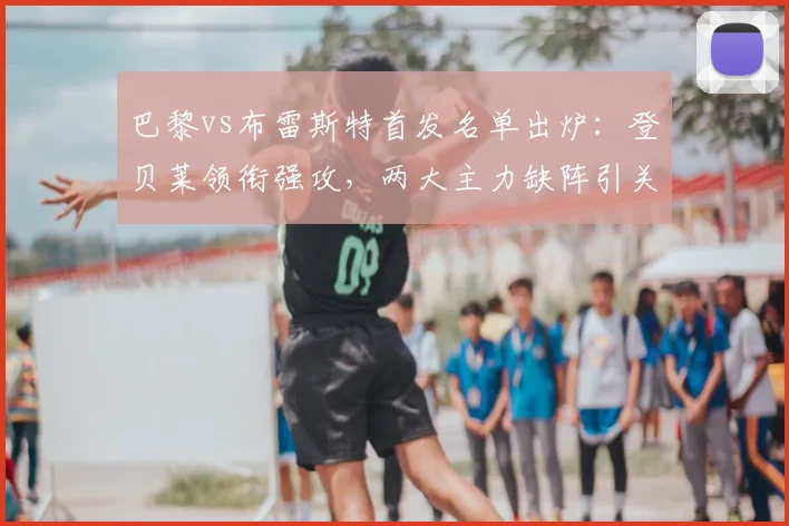 巴黎vs布雷斯特首发名单出炉：登贝莱领衔强攻，两大主力缺阵引关注
