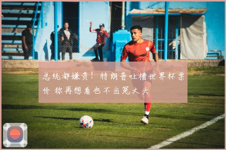 总统都嫌贵!特朗普吐槽世界杯票价 称再想看也不当冤大头