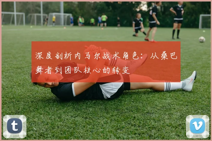 深度剖析内马尔战术角色:从桑巴舞者到团队核心的转变