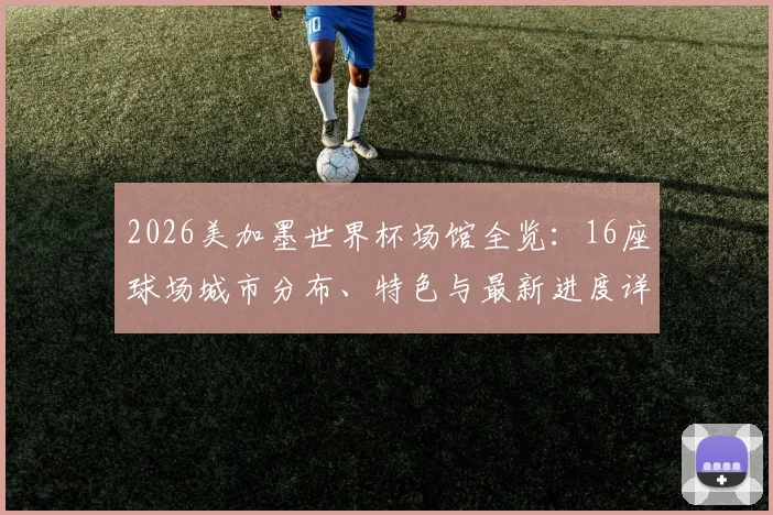 2026美加墨世界杯场馆全览:16座球场城市分布、特色与最新进度详解