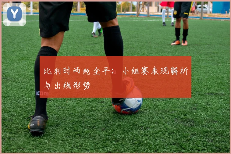 比利时两轮全平:小组赛表现解析与出线形势