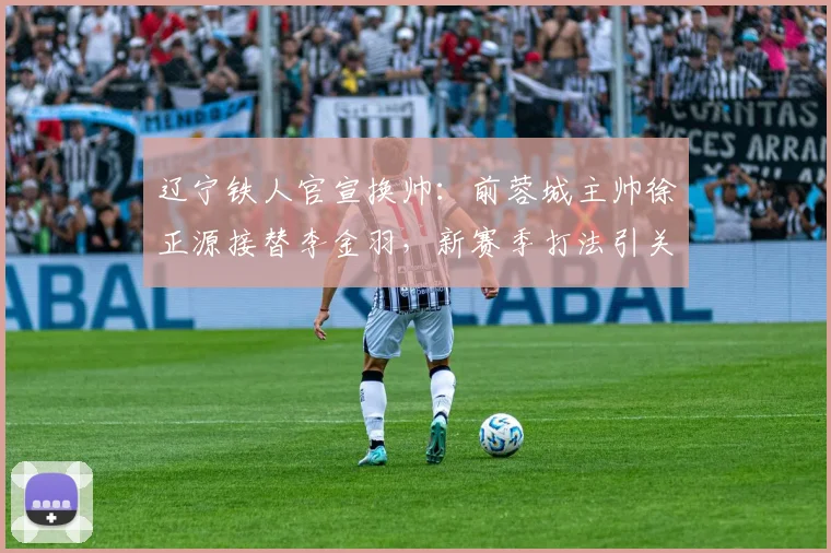 辽宁铁人官宣换帅：前蓉城主帅徐正源接替李金羽，新赛季打法引关注